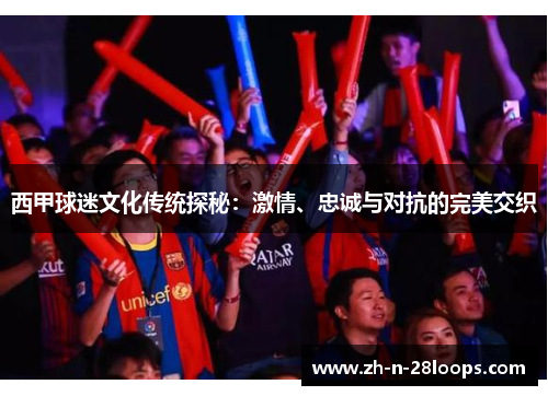 西甲球迷文化传统探秘:激情、忠诚与对抗的完美交织 西甲球迷文化传统探秘:激情、忠诚与对抗的完美交织