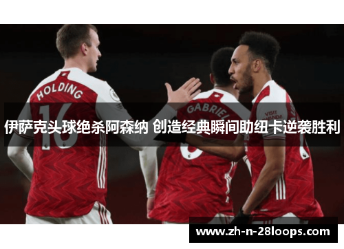 伊萨克头球绝杀阿森纳 创造经典瞬间助纽卡逆袭胜利 伊萨克头球绝杀阿森纳 创造经典瞬间助纽卡逆袭胜利