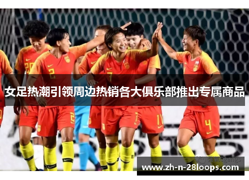 女足热潮引领周边热销各大俱乐部推出专属商品 女足热潮引领周边热销各大俱乐部推出专属商品
