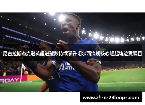 尼古拉斯杰克逊英超进球数持续攀升切尔西锋线核心崛起轨迹受瞩目 尼古拉斯杰克逊英超进球数持续攀升切尔西锋线核心崛起轨迹受瞩目