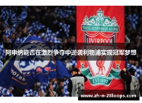 阿申纳能否在激烈争夺中逆袭利物浦实现冠军梦想 阿申纳能否在激烈争夺中逆袭利物浦实现冠军梦想