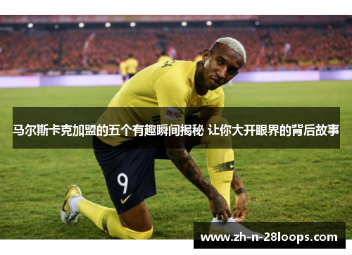 马尔斯卡克加盟的五个有趣瞬间揭秘 让你大开眼界的背后故事 马尔斯卡克加盟的五个有趣瞬间揭秘 让你大开眼界的背后故事
