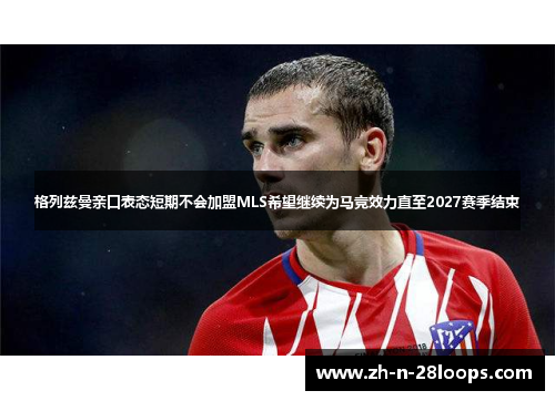 格列兹曼亲口表态短期不会加盟MLS希望继续为马竞效力直至2027赛季结束